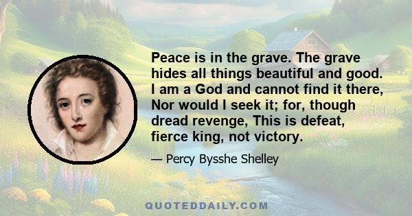 Peace is in the grave. The grave hides all things beautiful and good. I am a God and cannot find it there, Nor would I seek it; for, though dread revenge, This is defeat, fierce king, not victory.