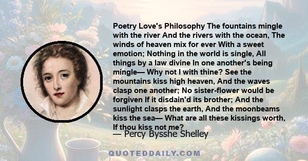 Poetry Love's Philosophy The fountains mingle with the river And the rivers with the ocean, The winds of heaven mix for ever With a sweet emotion; Nothing in the world is single, All things by a law divine In one