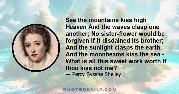 See the mountains kiss high Heaven And the waves clasp one another; No sister-flower would be forgiven If it disdained its brother; And the sunlight clasps the earth, And the moonbeams kiss the sea - What is all this