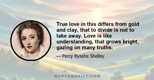 True love in this differs from gold and clay, that to divide is not to take away. Love is like understanding, that grows bright, gazing on many truths.