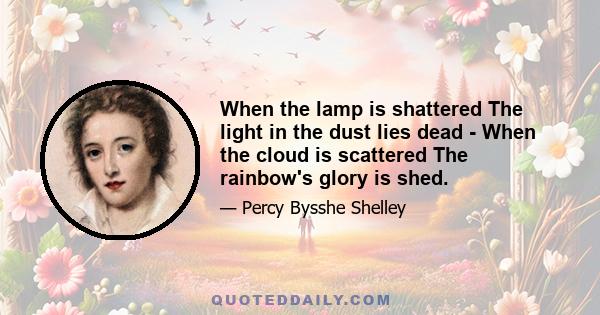 When the lamp is shattered The light in the dust lies dead - When the cloud is scattered The rainbow's glory is shed.