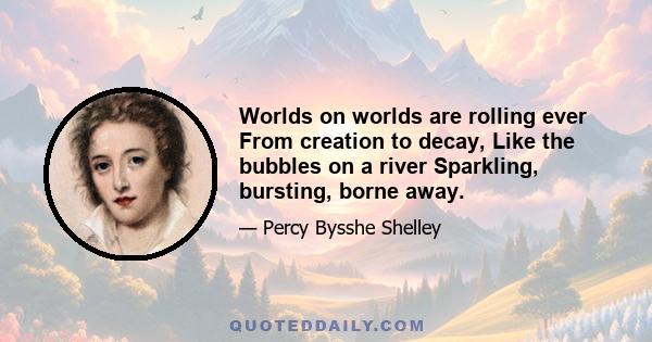 Worlds on worlds are rolling ever From creation to decay, Like the bubbles on a river Sparkling, bursting, borne away.