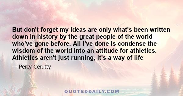 But don't forget my ideas are only what's been written down in history by the great people of the world who've gone before. All I've done is condense the wisdom of the world into an attitude for athletics. Athletics