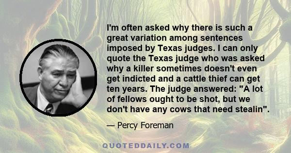 I'm often asked why there is such a great variation among sentences imposed by Texas judges. I can only quote the Texas judge who was asked why a killer sometimes doesn't even get indicted and a cattle thief can get ten 