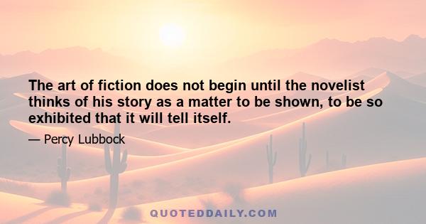 The art of fiction does not begin until the novelist thinks of his story as a matter to be shown, to be so exhibited that it will tell itself.