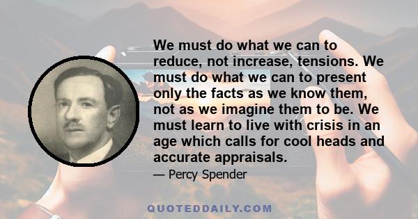 We must do what we can to reduce, not increase, tensions. We must do what we can to present only the facts as we know them, not as we imagine them to be. We must learn to live with crisis in an age which calls for cool