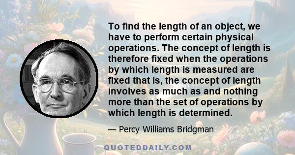 To find the length of an object, we have to perform certain physical operations. The concept of length is therefore fixed when the operations by which length is measured are fixed that is, the concept of length involves 