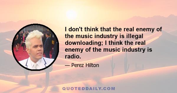 I don't think that the real enemy of the music industry is illegal downloading; I think the real enemy of the music industry is radio.