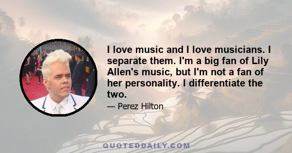 I love music and I love musicians. I separate them. I'm a big fan of Lily Allen's music, but I'm not a fan of her personality. I differentiate the two.