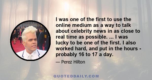 I was one of the first to use the online medium as a way to talk about celebrity news in as close to real time as possible. ... I was lucky to be one of the first. I also worked hard, and put in the hours - probably 16