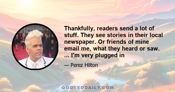 Thankfully, readers send a lot of stuff. They see stories in their local newspaper. Or friends of mine email me, what they heard or saw. ... I'm very plugged in