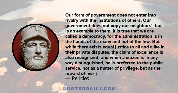 Our form of government does not enter into rivalry with the institutions of others. Our government does not copy our neighbors', but is an example to them. It is true that we are called a democracy, for the