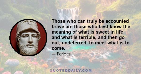 Those who can truly be accounted brave are those who best know the meaning of what is sweet in life and what is terrible, and then go out, undeterred, to meet what is to come.