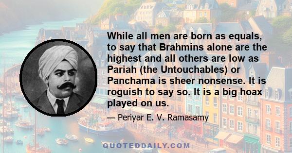 While all men are born as equals, to say that Brahmins alone are the highest and all others are low as Pariah (the Untouchables) or Panchama is sheer nonsense. It is roguish to say so. It is a big hoax played on us.