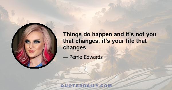 Things do happen and it's not you that changes, it's your life that changes