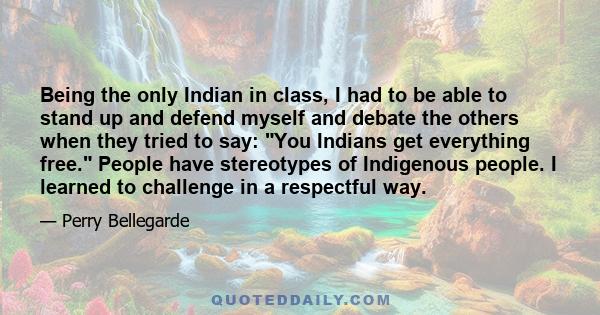 Being the only Indian in class, I had to be able to stand up and defend myself and debate the others when they tried to say: You Indians get everything free. People have stereotypes of Indigenous people. I learned to