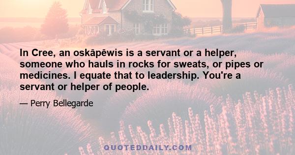 In Cree, an oskâpêwis is a servant or a helper, someone who hauls in rocks for sweats, or pipes or medicines. I equate that to leadership. You're a servant or helper of people.