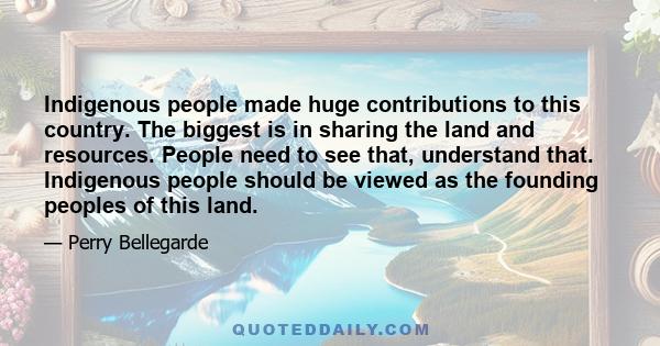 Indigenous people made huge contributions to this country. The biggest is in sharing the land and resources. People need to see that, understand that. Indigenous people should be viewed as the founding peoples of this