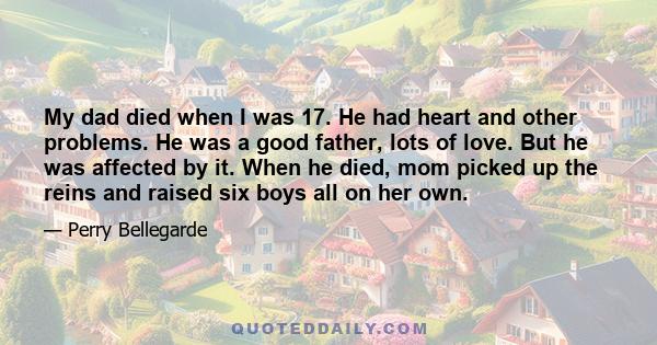 My dad died when I was 17. He had heart and other problems. He was a good father, lots of love. But he was affected by it. When he died, mom picked up the reins and raised six boys all on her own.