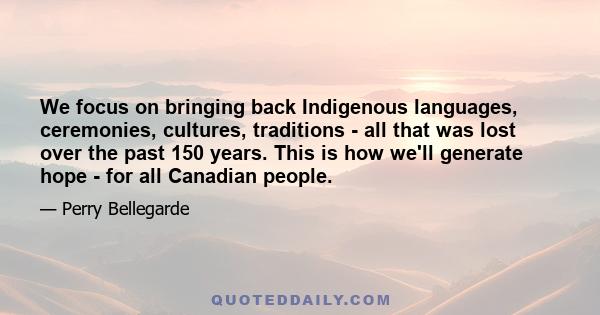 We focus on bringing back Indigenous languages, ceremonies, cultures, traditions - all that was lost over the past 150 years. This is how we'll generate hope - for all Canadian people.