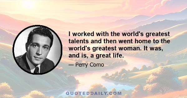 I worked with the world's greatest talents and then went home to the world's greatest woman. It was, and is, a great life.