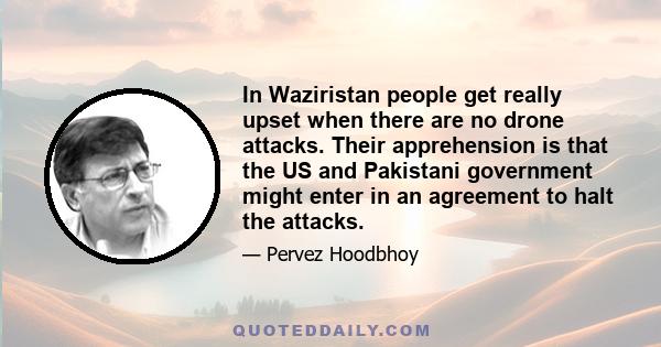 In Waziristan people get really upset when there are no drone attacks. Their apprehension is that the US and Pakistani government might enter in an agreement to halt the attacks.