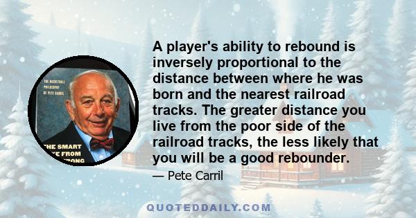 A player's ability to rebound is inversely proportional to the distance between where he was born and the nearest railroad tracks. The greater distance you live from the poor side of the railroad tracks, the less likely 