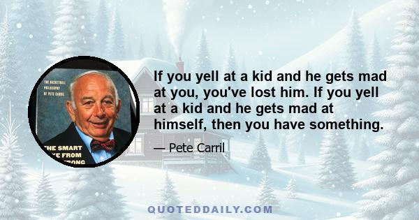 If you yell at a kid and he gets mad at you, you've lost him. If you yell at a kid and he gets mad at himself, then you have something.