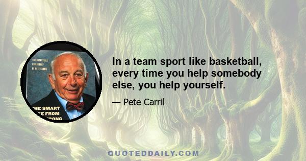 In a team sport like basketball, every time you help somebody else, you help yourself.