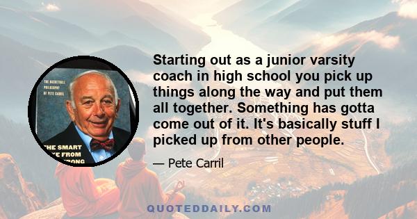 Starting out as a junior varsity coach in high school you pick up things along the way and put them all together. Something has gotta come out of it. It's basically stuff I picked up from other people.