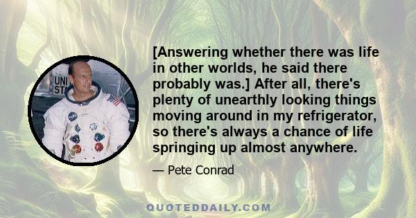 [Answering whether there was life in other worlds, he said there probably was.] After all, there's plenty of unearthly looking things moving around in my refrigerator, so there's always a chance of life springing up