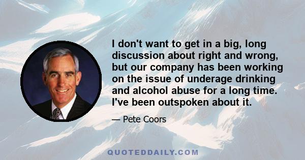 I don't want to get in a big, long discussion about right and wrong, but our company has been working on the issue of underage drinking and alcohol abuse for a long time. I've been outspoken about it.