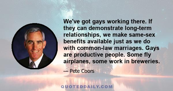 We've got gays working there. If they can demonstrate long-term relationships, we make same-sex benefits available just as we do with common-law marriages. Gays are productive people. Some fly airplanes, some work in