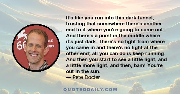 It's like you run into this dark tunnel, trusting that somewhere there's another end to it where you're going to come out. And there's a point in the middle where it's just dark. There's no light from where you came in