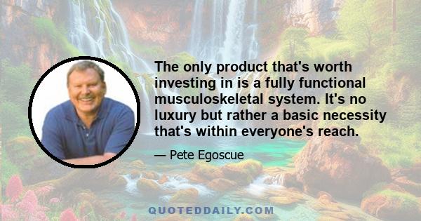 The only product that's worth investing in is a fully functional musculoskeletal system. It's no luxury but rather a basic necessity that's within everyone's reach.