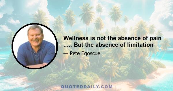 Wellness is not the absence of pain ..... But the absence of limitation