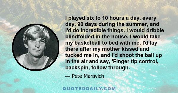 I played six to 10 hours a day, every day, 90 days during the summer, and I'd do incredible things. I would dribble blindfolded in the house. I would take my basketball to bed with me, I'd lay there after my mother