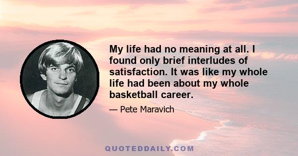 My life had no meaning at all. I found only brief interludes of satisfaction. It was like my whole life had been about my whole basketball career.