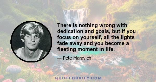 There is nothing wrong with dedication and goals, but if you focus on yourself, all the lights fade away and you become a fleeting moment in life.