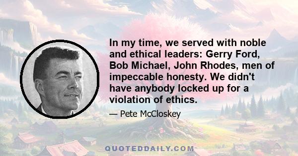 In my time, we served with noble and ethical leaders: Gerry Ford, Bob Michael, John Rhodes, men of impeccable honesty. We didn't have anybody locked up for a violation of ethics.