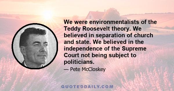 We were environmentalists of the Teddy Roosevelt theory. We believed in separation of church and state. We believed in the independence of the Supreme Court not being subject to politicians.