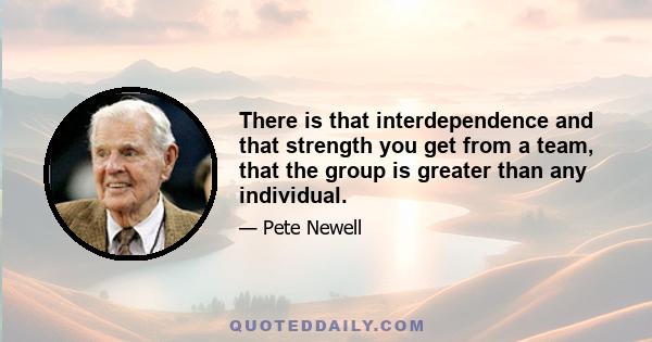 There is that interdependence and that strength you get from a team, that the group is greater than any individual.