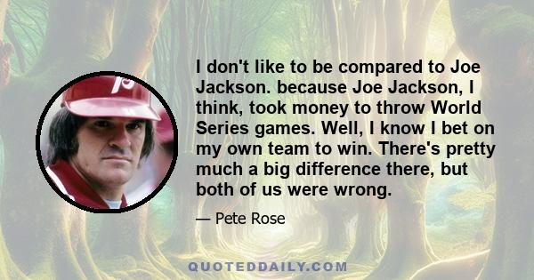 I don't like to be compared to Joe Jackson. because Joe Jackson, I think, took money to throw World Series games. Well, I know I bet on my own team to win. There's pretty much a big difference there, but both of us were 