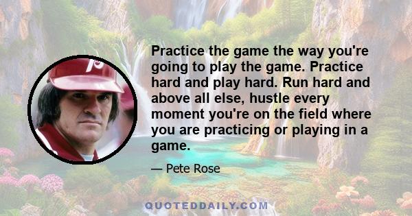 Practice the game the way you're going to play the game. Practice hard and play hard. Run hard and above all else, hustle every moment you're on the field where you are practicing or playing in a game.