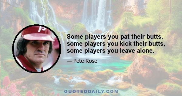 Some players you pat their butts, some players you kick their butts, some players you leave alone.