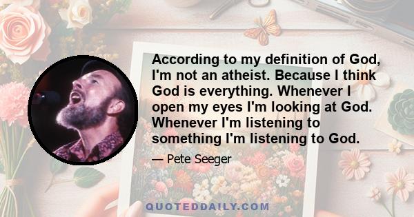 According to my definition of God, I'm not an atheist. Because I think God is everything. Whenever I open my eyes I'm looking at God. Whenever I'm listening to something I'm listening to God.