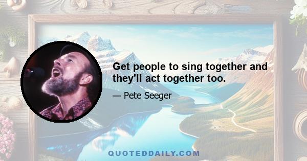 Get people to sing together and they'll act together too.