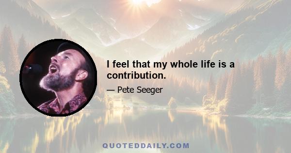 I feel that my whole life is a contribution.