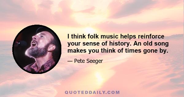 I think folk music helps reinforce your sense of history. An old song makes you think of times gone by.