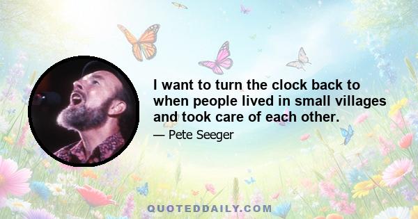 I want to turn the clock back to when people lived in small villages and took care of each other.